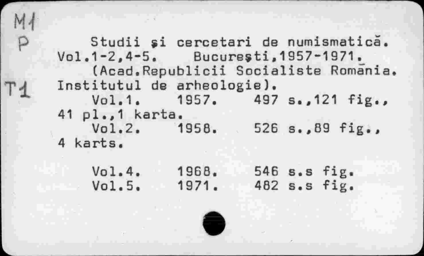 ﻿Mj
P
Tl
Studii si cercetari de numismatica.
Vol.1-2,4-5, Bucuresti,1957-1971.
(Acad.Republicii Socialiste Romania. Institutul de arheologie).
Vol.1.	1957.	497 s.,121 fig.,
41 pl.,1 karta.
Vol.2.	1958.	526 s.,89 fig.,
4 karts.
Vol.4.
Vol.5.
1968.
1971 .
546 s.s fig.
482 s.s fig.